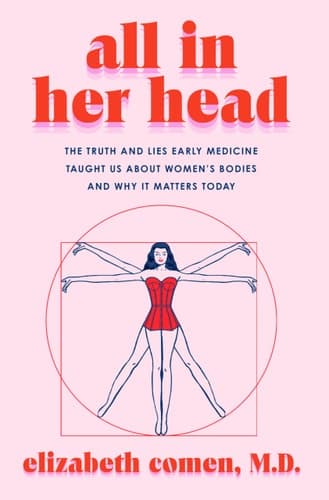All in Her Head The Truth and Lies Early Medicine Taught Us about Women's Bodies and why it Matters Today